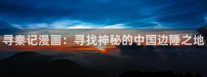 新新漫画官网正版下载：寻秦记漫画：寻找神秘的中国边陲之地